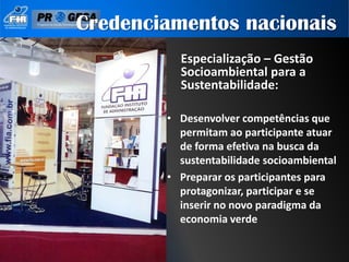 Credenciamentos nacionais
          Especialização – Gestão
          Socioambiental para a
          Sustentabilidade:

        • Desenvolver competências que
          permitam ao participante atuar
          de forma efetiva na busca da
          sustentabilidade socioambiental
        • Preparar os participantes para
          protagonizar, participar e se
          inserir no novo paradigma da
          economia verde
 