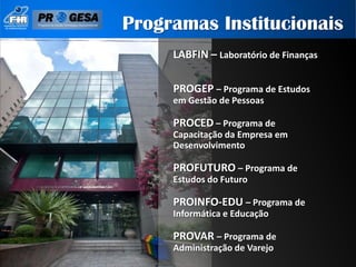 Programas Institucionais
     LABFIN – Laboratório de Finanças

     PROGEP – Programa de Estudos
     em Gestão de Pessoas

     PROCED – Programa de
     Capacitação da Empresa em
     Desenvolvimento

     PROFUTURO – Programa de
     Estudos do Futuro

     PROINFO-EDU – Programa de
     Informática e Educação

     PROVAR – Programa de
     Administração de Varejo
 