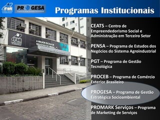 Programas Institucionais
        CEATS – Centro de
        Empreendedorismo Social e
        Administração em Terceiro Setor

        PENSA – Programa de Estudos dos
        Negócios do Sistema Agroindustrial

        PGT – Programa de Gestão
        Tecnológica

        PROCEB – Programa de Comércio
        Exterior Brasileiro

        PROGESA – Programa de Gestão
        Estratégica Socioambiental

        PROMARK Serviços – Programa
        de Marketing de Serviços
 