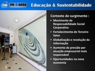 Educação & Sustentabilidade

        Contexto de surgimento :
        • Movimento de
          Responsabilidade Social
          Corporativa
        • Fortalecimento do Terceiro
          Setor
        • Globalização e revolução da
          informação
        • Aumento da pressão por
          atuação empresarial mais
          responsável
        • Oportunidades na nova
          economia
 