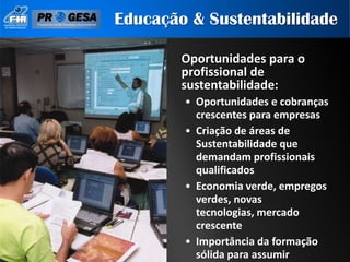 Educação & Sustentabilidade

        Oportunidades para o
        profissional de
        sustentabilidade:
        • Oportunidades e cobranças
          crescentes para empresas
        • Criação de áreas de
          Sustentabilidade que
          demandam profissionais
          qualificados
        • Economia verde, empregos
          verdes, novas
          tecnologias, mercado
          crescente
        • Importância da formação
          sólida para assumir
 