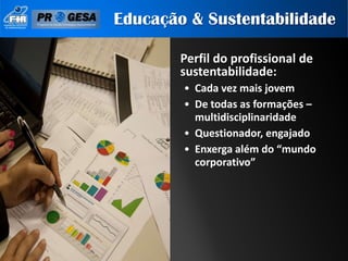 Educação & Sustentabilidade

        Perfil do profissional de
        sustentabilidade:
        • Cada vez mais jovem
        • De todas as formações –
          multidisciplinaridade
        • Questionador, engajado
        • Enxerga além do “mundo
          corporativo”
 