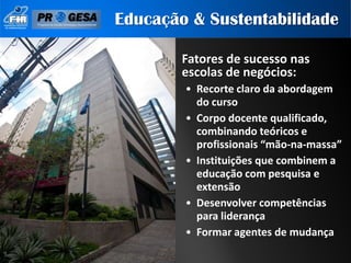 Educação & Sustentabilidade

        Fatores de sucesso nas
        escolas de negócios:
        • Recorte claro da abordagem
          do curso
        • Corpo docente qualificado,
          combinando teóricos e
          profissionais “mão-na-massa”
        • Instituições que combinem a
          educação com pesquisa e
          extensão
        • Desenvolver competências
          para liderança
        • Formar agentes de mudança
 