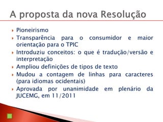  Pioneirismo
 Transparência para o consumidor e maior
orientação para o TPIC
 Introduziu conceitos: o que é tradução/versão e
interpretação
 Ampliou definições de tipos de texto
 Mudou a contagem de linhas para caracteres
(para idiomas ocidentais)
 Aprovada por unanimidade em plenário da
JUCEMG, em 11/2011
 