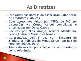  Inspiradas nas normas da Associação Catarinense
de Tradutores Públicos
 Com acréscimos feitos por TPICs de MG em
discussões via Grupo Yahoo! compiladas e
organizadas por Dulce Castro
 Revistas por Nina Araújo, Marisol Mandarino,
Laerte J. Silva, e Marilurdes Nunes.
 Apresentadas pela 1ª vez no I Encontro de
Tradutores Públicos de Minas Gerais, em Juiz de
Fora, em 26/09/2010.
 Têm sido usadas por colegas de vários estados
como referência.
 