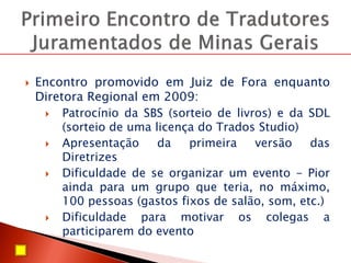  Encontro promovido em Juiz de Fora enquanto
Diretora Regional em 2009:
 Patrocínio da SBS (sorteio de livros) e da SDL
(sorteio de uma licença do Trados Studio)
 Apresentação da primeira versão das
Diretrizes
 Dificuldade de se organizar um evento - Pior
ainda para um grupo que teria, no máximo,
100 pessoas (gastos fixos de salão, som, etc.)
 Dificuldade para motivar os colegas a
participarem do evento
 
