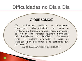 O QUE SOMOS?
“Os tradutores públicos e intérpretes
comerciais terão jurisdição em todo o
território do Estado em que forem nomeados
ou no Distrito Federal quando nomeados
pelo Presidente da República. Entretanto,
terão fé pública em todo o país as
traduções por êles feitas e as certidões que
passarem.”
Art. 20 Decreto nº. 13.609, de 21/10/1943.
 