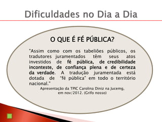 O QUE É FÉ PÚBLICA?
"Assim como com os tabeliões públicos, os
tradutores juramentados têm seus atos
investidos de fé pública, de credibilidade
inconteste, de confiança plena e de certeza
da verdade. A tradução juramentada está
dotada de “fé pública” em todo o território
nacional."
Apresentação da TPIC Carolina Diniz na Jucemg,
em nov/2012. (Grifo nosso)
 