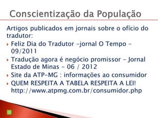Artigos publicados em jornais sobre o ofício do
tradutor:
 Feliz Dia do Tradutor -jornal O Tempo -
09/2011
 Tradução agora é negócio promissor - Jornal
Estado de Minas - 06 / 2012
 Site da ATP-MG : informações ao consumidor
 QUEM RESPEITA A TABELA RESPEITA A LEI!
http://www.atpmg.com.br/consumidor.php
 