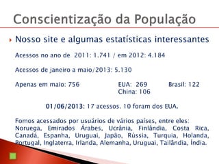  Nosso site e algumas estatísticas interessantes
Acessos no ano de 2011: 1.741 / em 2012: 4.184
Acessos de janeiro a maio/2013: 5.130
Apenas em maio: 756 EUA: 269 Brasil: 122
China: 106
01/06/2013: 17 acessos. 10 foram dos EUA.
Fomos acessados por usuários de vários países, entre eles:
Noruega, Emirados Árabes, Ucrânia, Finlândia, Costa Rica,
Canadá, Espanha, Uruguai, Japão, Rússia, Turquia, Holanda,
Portugal, Inglaterra, Irlanda, Alemanha, Uruguai, Tailândia, Índia.
 