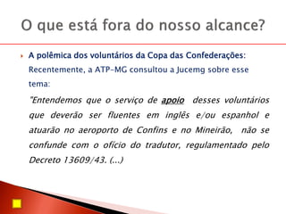  A polêmica dos voluntários da Copa das Confederações:
Recentemente, a ATP-MG consultou a Jucemg sobre esse
tema:
"Entendemos que o serviço de apoio desses voluntários
que deverão ser fluentes em inglês e/ou espanhol e
atuarão no aeroporto de Confins e no Mineirão, não se
confunde com o ofício do tradutor, regulamentado pelo
Decreto 13609/43. (...)
 