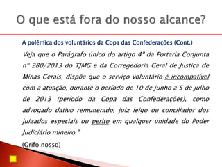 A polêmica dos voluntários da Copa das Confederações (Cont.)
Veja que o Parágrafo único do artigo 4º da Portaria Conjunta
nº 280/2013 do TJMG e da Corregedoria Geral de Justiça de
Minas Gerais, dispõe que o serviço voluntário é incompatível
com a atuação, durante o período de 10 de junho a 5 de julho
de 2013 (período da Copa das Confederações), como
advogado dativo remunerado, juiz leigo ou conciliador dos
juizados especiais ou perito em qualquer unidade do Poder
Judiciário mineiro."
(Grifo nosso)
 