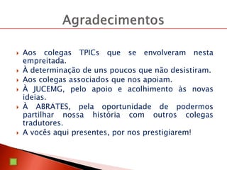 Aos colegas TPICs que se envolveram nesta
empreitada.
 À determinação de uns poucos que não desistiram.
 Aos colegas associados que nos apoiam.
 À JUCEMG, pelo apoio e acolhimento às novas
ideias.
 À ABRATES, pela oportunidade de podermos
partilhar nossa história com outros colegas
tradutores.
 A vocês aqui presentes, por nos prestigiarem!
 