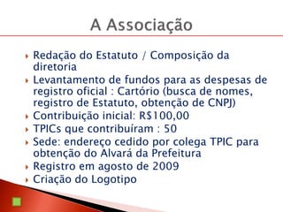  Redação do Estatuto / Composição da
diretoria
 Levantamento de fundos para as despesas de
registro oficial : Cartório (busca de nomes,
registro de Estatuto, obtenção de CNPJ)
 Contribuição inicial: R$100,00
 TPICs que contribuíram : 50
 Sede: endereço cedido por colega TPIC para
obtenção do Alvará da Prefeitura
 Registro em agosto de 2009
 Criação do Logotipo
 