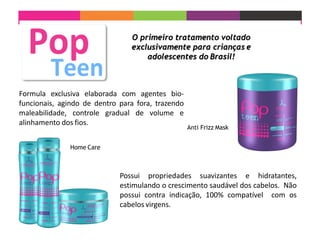 Possui propriedades suavizantes e hidratantes,
estimulando o crescimento saudável dos cabelos. Não
possui contra indicação, 100% compatível com os
cabelos virgens.
Formula exclusiva elaborada com agentes bio-
funcionais, agindo de dentro para fora, trazendo
maleabilidade, controle gradual de volume e
alinhamento dos fios.
Anti Frizz Mask
Home Care
O primeiro tratamento voltado
exclusivamente para crianças e
adolescentes do Brasil!
 