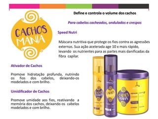Define e controla o volume dos cachos
Para cabelos cacheados, ondulados e crespos
Speed Nutri
Máscara nutritiva que protege os fios contra as agressões
externas. Sua ação acelerada age 10 x mais rápido,
levando os nutrientes para as partes mais danificadas da
fibra capilar.
Ativador de Cachos
Promove hidratação profunda, nutrindo
os fios dos cabelos, deixando-os
modelados e com brilho.
Umidificador de Cachos
Promove umidade aos fios, reativando a
memória dos cachos, deixando os cabelos
modelados e com brilho.
 