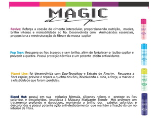 Revive: Reforça a coesão do cimento intercelular, proporcionando nutrição, maciez,
brilho intenso e maleabilidade ao fio. Desenvolvida com Aminoácidos essenciais,
proporciona a reestruturação da fibra e da massa capilar
Pop Teen: Recupera os fios ásperos e sem brilho, além de fortalecer o bulbo capilar e
prevenir a quebra. Possui proteção térmica e um potente efeito antioxidante.
Planet Line: foi desenvolvida com Duo-Tecnology e Extrato de Alecrim. Recupera a
fibra capilar, previne e repara a quebra dos fios, devolvendo a vida, a força, a maciez e
a elasticidade que foram perdidas.
Blond Hot: possui em sua exclusiva fórmula, silicones nobres e protege os fios
coloridos e descoloridos. Associada à Máscara Matizante Blonde Hot promove um
tratamento profundo e duradouro, mantendo o brilho dos cabelos coloridos e
descoloridos e possui potente ação anti-desbotamento que mantém a fixação da cor no
interior da fibra.
 