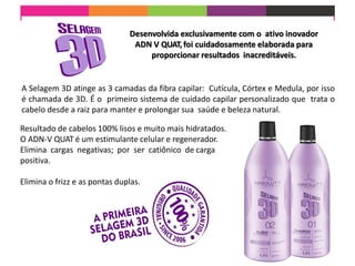 Desenvolvida exclusivamente com o ativo inovador
ADN V QUAT,foi cuidadosamente elaborada para
proporcionar resultados inacreditáveis.
A Selagem 3D atinge as 3 camadas da fibra capilar: Cutícula, Córtex e Medula, por isso
é chamada de 3D. É o primeiro sistema de cuidado capilar personalizado que trata o
cabelo desde a raiz para manter e prolongar sua saúde e beleza natural.
Resultado de cabelos 100% lisos e muito mais hidratados.
O ADN-V QUAT é um estimulante celular e regenerador.
Elimina cargas negativas; por ser catiônico de carga
positiva.
Elimina o frizz e as pontas duplas.
 