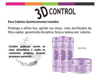 Prolonga o efeito liso, agindo nas áreas mais danificadas da
fibra capilar, garantindo disciplina, força e beleza aos cabelos.
HomeCare
Para Cabelos Quimicamente tratados
Contém proteção contra os
raios ultravioleta e repõe os
nutrientes perdidos durante
processos químicos.
 