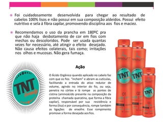 Foi cuidadosamente desenvolvida para chegar ao resultado de
cabelos 100% lisos e não possui em sua composição aldeídos. Possui efeito
nutritivo e sela á fibra capilar, promovendo disciplina aos fios e maciez.
 Recomendamos o uso da prancha em 180ºC pra
que não haja desbotamento de cor em fios com
mechas ou descoloridos. Pode ser usada quantas
vezes for necessário, até atingir o efeito desejado.
Não causa efeitos colaterais, tais como; irritações
nos olhos e mucosas. Não gera fumaça.
Ação
O Ácido Orgânico quando aplicado no cabelo faz
com que os fios “inchem” e abram as cutículas,
facilitando a entrada do ativo redutor de
volume, agindo no interior do fio, ou seja,
penetra no córtex e lá rompe as pontes de
cistina (aminoácido presente na composição da
proteína chamada queratina, que forma a fibra
capilar), responsável por sua resistência e
forma (lisa) e por consequência, rompe também
as ligações de enxofre. Esse rompimento
promove a forma desejada aosfios.
 