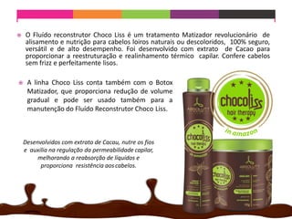  A linha Choco Liss conta também com o Botox
Matizador, que proporciona redução de volume
gradual e pode ser usado também para a
manutenção do Fluído Reconstrutor Choco Liss.
 O Fluído reconstrutor Choco Liss é um tratamento Matizador revolucionário de
alisamento e nutrição para cabelos loiros naturais ou descoloridos, 100% seguro,
versátil e de alto desempenho. Foi desenvolvido com extrato de Cacao para
proporcionar a reestruturação e realinhamento térmico capilar. Confere cabelos
sem frizz e perfeitamente lisos.
Desenvolvidos com extrato de Cacau, nutre os fios
e auxilia na regulação da permeabilidade capilar,
melhorando a reabsorção de líquidos e
proporciona resistência aos cabelos.
 