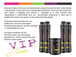 Ideal para todas as técnicas. Sua descoloração progressiva permite total uniformidade
e regularidade. Clareia até 8 tons; descoloração ultrarápida; Dust free: não levanta pó;
com amônia é adaptado para mechas e balayages ao ar livre; permite total
regularidade e uniformidade com sua descoloração progressiva, é ideal para o
trabalho de mechas com papel ou toca e descolorações globais.
Produzidas exclusivamente para uso
profissional, possuem volumagem
estabilizada que garante perfeita revelação
e uniformidade das cores.
Emulsões reveladoras 10, 20,
30 e 40 volumes. Sua formulação
possibilita um melhor clareamento sem
danificar a fibra capilar.
 