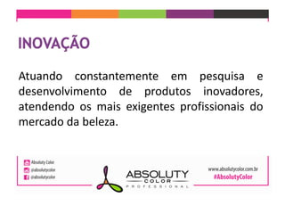 Atuando constantemente em pesquisa e
desenvolvimento de produtos inovadores,
atendendo os mais exigentes profissionais do
mercado da beleza.
 
