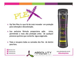 Vip Tom Plex é o que há de mais inovador em proteção
para coloração e descoloração.
 Sua exclusiva fórmula proporciona ação única,
permitindo a mais alta proteção antes de qualquer
processo químico que contenha água oxigenada.
 Trata e recupera todas as camadas dos fios de dentro
para fora.
 