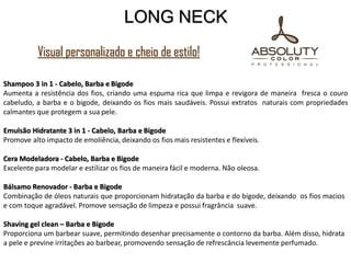 Shampoo 3 in 1 - Cabelo, Barba e Bigode
Aumenta a resistência dos fios, criando uma espuma rica que limpa e revigora de maneira fresca o couro
cabeludo, a barba e o bigode, deixando os fios mais saudáveis. Possui extratos naturais com propriedades
calmantes que protegem a sua pele.
Emulsão Hidratante 3 in 1 - Cabelo, Barba e Bigode
Promove alto impacto de emoliência, deixando os fios mais resistentes e flexíveis.
Cera Modeladora - Cabelo, Barba e Bigode
Excelente para modelar e estilizar os fios de maneira fácil e moderna. Não oleosa.
Bálsamo Renovador - Barba e Bigode
Combinação de óleos naturais que proporcionam hidratação da barba e do bigode, deixando os fios macios
e com toque agradável. Promove sensação de limpeza e possui fragrância suave.
Shaving gel clean – Barba e Bigode
Proporciona um barbear suave, permitindo desenhar precisamente o contorno da barba. Além disso, hidrata
a pele e previne irritações ao barbear, promovendo sensação de refrescância levemente perfumado.
LONG NECK
Visual personalizado e cheio de estilo!
 