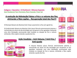 A máscara Baixaria possui fórmula extremamente potente e
concentrada em ativos de alta tecnologia que recuperam os fios
agredidos realizando uma ultra hidratação, promovendo ação
imediata na redução de frizz e volume, alinhando a fibra capilar
evitando a queda dos fios.
Colágeno + Queratina + D-Panthenol + Silicones Especiais
Sem Parabeno/ Sem Petrolato /Sem Corante / Sem Sal
A evolução da Hidratação! Baixa o frizz e o volume dos fios,
alinhando a fibra capilar... Recuperação total dos fios!!!
BAIXARIA
O Shampoo Baixaria da Absoluty Color limpa suavemente os fios sem agredi-los.
O Condicionador Baixaria da Absoluty Color possui fórmula extremamente potente e
concentrada em ativos de alta tecnologia que recuperam os fios agredidos realizando
uma ultra hidratação, promovendo ação imediata na redução de frizz e volume
alinhando a fibra capilar evitando a queda dos fios.
Ação Imediata – Anti-Volume / Anti-frizz /
Anti-queda
 
