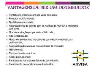  Portfólio de produtos com alto valor agregado;
 Produtos multifuncionais,
 Qualidade comprovada;
 Rigorosamente de acordo com as normas da ANVISA e Ministério
da Saúde.
 Grande aceitação por parte do público alvo;
 Alta rentabilidade;
 Marca consolidada no mercado de cosméticos voltados para
profissionais;
 Fabricação adequada às necessidades do mercado;
 Treinamento;
 Campanhas de incentivo;
 Ações promocionais;
 Participação nas maiores feiras de cosméticos;
 Atendimento personalizado ao distribuidor.
 