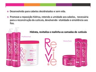  Desenvolvido para cabelos desidratados e sem vida.
 Promove a reposição hídrica, retendo a umidade aoscabelos, necessária
para a reconstrução da cutícula, devolvendo vitalidade e emoliência aos
fios.
Hidrata, revitaliza e realinha as camadas de cutícula
Profissional
Home Care
 