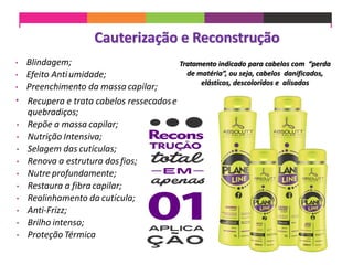 Cauterização e Reconstrução
• Blindagem;
• Efeito Antiumidade;
• Preenchimento da massa capilar;
• Recupera e trata cabelos ressecadose
quebradiços;
• Repõe a massa capilar;
• Nutrição Intensiva;
• Selagem das cutículas;
• Renova a estrutura dosfios;
• Nutre profundamente;
• Restaura a fibra capilar;
• Realinhamento da cutícula;
• Anti-Frizz;
• Brilho intenso;
• Proteção Térmica
Tratamento indicado para cabelos com “perda
de matéria”, ou seja, cabelos danificados,
elásticos, descoloridos e alisados
 
