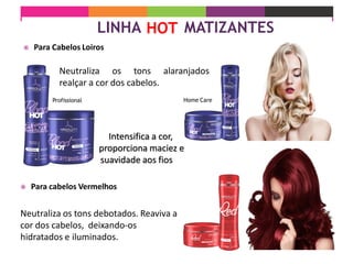  Para Cabelos Loiros
Intensifica a cor,
proporciona maciez e
suavidade aos fios
Neutraliza os tons alaranjados
realçar a cor dos cabelos.
Home Care
 Para cabelos Vermelhos
Neutraliza os tons debotados. Reaviva a
cor dos cabelos, deixando-os
hidratados e iluminados.
Profissional
 