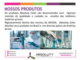 Os produtos Absoluty Color são desenvolvidos com rigoroso
controle de qualidade e cuidado na escolha das melhores
matérias-primas.
Rigorosamente dentro das normas da ANVISA, Absoluty Color
distribui seus produtos no Brasil e em diversos países da América
do Sul.
 