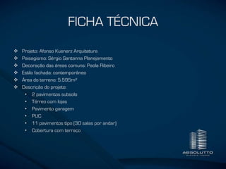 FICHA TÉCNICA
 Projeto: Afonso Kuenerz Arquitetura
 Paisagismo: Sérgio Santanna Planejamento
 Decoração das áreas comuns: Paola Ribeiro
 Estilo fachada: contemporâneo
 Área do terreno: 5.595m²
 Descrição do projeto:
• 2 pavimentos subsolo
• Térreo com lojas
• Pavimento garagem
• PUC
• 11 pavimentos tipo (30 salas por andar)
• Cobertura com terraço
 