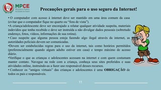 Precauções gerais para o uso seguro da Internet!
• O computador com acesso à internet deve ser mantido em uma área comum da casa
(evitar que o computador fique no quarto ou “fora de vista”).
•A criança/adolescente deve ser encorajado a relatar qualquer atividade suspeita, materiais
indevidos que tenha recebido e deve ser instruída a não divulgar dados pessoais (sobretudo
endereço, fotos, vídeos, informações de sua rotina).
• Caso suspeite que alguma pessoa esteja fazendo algo ilegal através da internet, as
autoridades policiais devem ser comunicadas.
•Devem ser estabelecidas regras para o uso da internet, tais como horários permitidos
(preferencialmente quando algum adulto estiver em casa) e tempo máximo de acesso
diário.
•Verifique o que as crianças e adolescentes acessam na internet e com quem costumam
manter contato. Navegue na rede com a criança, conheça seus sites preferidos e suas
atividades online, instruindo-as a fazer uso responsável desses recursos.
• Conhecer os “amigos virtuais” das crianças e adolescentes é uma OBRIGAÇÃO de
todos os pais e responsáveis.
11
 