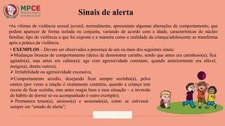 Sinais de alerta
•As vítimas de violência sexual juvenil, normalmente, apresentam algumas alterações de comportamento, que
podem aparecer de forma isolada ou conjunta, variando de acordo com a idade, características do núcleo
familiar, tipo de violência a que foi exposta e a maneira como a realidade da criança/adolescente se transforma
após a prática da violência.
• EXEMPLOS – Devem ser observados a presença de um ou mais dos seguintes sinais:
Mudanças bruscas de comportamento (deixa de demonstrar carinho, sendo que antes era carinhoso(a); fica
agitado(a), mas antes era calmo(a); age com agressividade constante, quando anteriormente era afável,
meigo(a), dentre outros);
 Irritabilidade ou agressividade excessiva;
Comportamento arredio, desejando ficar sempre sozinho(a), pelos
cantos (por vezes a reação é exatamente contrária, quando a criança tem
receio de ficar sozinha, mas antes reagia bem a essa situação – a inversão
do hábito de dormir só ou acompanhado é outro exemplo);
 Permanece tenso(a), ansioso(a) e assustado(a), como se estivesse
sempre em “estado de alerta”;
12
 