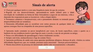 Sinais de alerta
 Chora por qualquer motivo e com uma frequência maior do que de costume;
 Regride em seu desenvolvimento, apresentando-se muito infantil para a idade
(involução de vocabulário ou forma de falar; brincadeiras e jogos de seu interesse, volta a
depender dos responsáveis para se locomover, volta a chupar dedo);
 Permanece calado(a) e inexpressivo(a), com o pensamento distante ou tentando passar
despercebido(a)não ser notado(a);
 Demonstra dificuldade para se socializar com outras pessoas de qualquer idade ou
apenas consegue ficar na companhia de uma pessoa específica;
 Apresenta medo constante ou pavor inexplicável, por vezes, de locais específicos, como o quarto ou o
banheiro de sua residência (motivo para fuga de casa), a escola, a casa de um parente ou amigo;
 Passa a ter dificuldades de aprendizagem e baixo rendimento escolar;
 Sempre está triste, melancólico(a) e foge de contato físico;
 Apresenta problemas de saúde sem causa aparente (problemas alérgicos, doenças de pele, vômitos ou outras
dificuldades digestivas), que, na verdade, possuem causa emocional – doenças psicossomáticas;
 Mostra desconforto na presença de determinado adulto (não necessariamente o abusador).
13
 