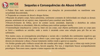 Sequelas e Consequências do Abuso Infantil!
15
 Podem ficar mais suscetíveis a envolver-se em situações de promiscuidade ou manifestar uma
sexualidade descontrolada;
 Propensão ao consumo de álcool e drogas ilícitas;
Rejeição do próprio corpo, baixa autoestima, sentimento constante de inferioridade em relação as demais
pessoas, sentimento de ser sujo(a), mau, imprestável para constituir uma família;
Desenvolvimento de fobias, pavor de contato social, ansiedade, depressão e distúrbios de ordem
alimentar (bulimia ou obesidade), falta de confiança para realizar qualquer tarefa;
Automutilação (machucar-se: cortar-se, bater em seu corpo, usar objetos perfurantes junto ao corpo para
se ferir) e tendência ao suicídio, onde a morte é encarada como uma solução para pôr fim ao seu
sofrimento.
•Em muitos casos, as consequências psicológicas e sociais são o resultado dos sentimentos negativos que
infante passa a desenvolver logo após o abuso e que, como regra, não diminuem com o passar do tempo. A
demora em denunciar o abuso e buscar tratamento médico tende a agravar as sequelas.
•As feridas geradas pela violência sexual não são curadas pelo tempo. Ainda que a vítima seja muito jovem
e não se recorde com clareza dos fatos, haverá sequelas. Por isso, é importante buscar acompanhamento
psicológico. Para esses casos, esperar e tentar esquecer não são soluções.
 