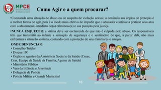Como Agir e a quem procurar?
•Constatada uma situação de abuso ou de suspeita de violação sexual, a denúncia aos órgãos de proteção é
a melhor forma de agir, pois é o modo mais efetivo de impedir que o abusador continue a praticar seus atos
com o afastamento imediato do(a) criminoso(a) e sua punição pela justiça.
•NUNCA ESQUECER: a vítima deve ser esclarecida de que não é culpada pelo abuso. Os responsáveis
têm que transmitir ao infante a sensação de segurança e o sentimento de que, a partir dali, não mais
enfrentará a situação sozinha, contando com a proteção de seus familiares e amigos.
ONDE DENUNCIAR:
• Conselho Tutelar
• Disque 100
• Órgãos e agentes daAssistência Social e da Saúde (Creas,
Cras, Equipe da Saúde da Família, Agente de Saúde)
• Ministério Público
• Vara da Infância e Juventude
• Delegacia de Polícia
• Polícia Militar e Guarda Municipal
16
 