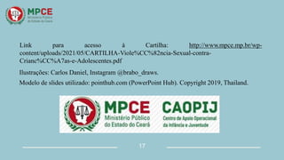 Link para acesso à Cartilha: http://www.mpce.mp.br/wp-
content/uploads/2021/05/CARTILHA-Viole%CC%82ncia-Sexual-contra-
Crianc%CC%A7as-e-Adolescentes.pdf
Ilustrações: Carlos Daniel, Instagram @brabo_draws.
Modelo de slides utilizado: pointhub.com (PowerPoint Hub). Copyright 2019, Thailand.
17
 