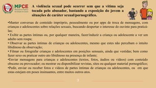 •Manter conversas de conteúdo impróprio, pessoalmente ou por apps de troca de mensagens, com
crianças e adolescentes sobre relações sexuais, buscando despertar o interesse do ouvinte para praticá-
las;
• Exibir as partes íntimas ou, por qualquer maneira, fazer/induzir a criança ou adolescente a ver um
adulto sem roupa;
• Observar as partes íntimas de crianças ou adolescentes, mesmo que estes não percebam o intuito
libidinoso da observação;
• Filmar ou fotografar crianças e adolescentes em posições sensuais, ainda que vestidas; bem como
fazer sexo ou praticar outro ato libidinoso na presença de infante;
•Enviar mensagens para crianças e adolescentes (textos, fotos, áudios ou vídeos) com conteúdo
obsceno ou provocador; ou mostrar ou disponibilizar revistas, sites ou qualquer material pornográfico;
•Pedir, enviar ou receber fotos e vídeos de partes íntimas de crianças ou adolescentes, ou em que
estas estejam em poses insinuantes, entre muitos outros atos.
A violência sexual pode ocorrer sem que a vítima seja
tocada pelo abusador, bastando a exposição do jovem a
situações de caráter sexual/pornográfico.
3
 