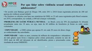 Por que falar sobre violência sexual contra crianças e
adolescentes?
4
• De acordo com Balanço geral do Disque 100, entre 2011 e 2018 foram registradas próximo de 200 mil
queixas de violência sexual infantil.
• Se fizermos os cálculos com base nas estatísticas da OMS, os 32 mil casos registrados pelo Brasil somente
em 2018, correspondem, na verdade, a 640 mil crianças violentadas.
•PROBLEMA DE SAÚDE PÚBLICA MUNDIAL – no Brasil, cerca de 30% da população foi abusada
sexualmente antes dos 18 anos, ou seja, mais de 60 milhões de brasileiros já foram ou estão sendo
violentados.
• IMPUNIDADE – a OMS estima que apenas 01 em cada 20 casos de abuso chega
ao conhecimento das autoridades.
•IMPUNIDADE – todos os anos, centenas de milhares de estupradores e abusadores
de todo gênero saem livres e impunes pelos crimes praticados, somente no ano de
2018 mais de 600 mil deixaram de ser identificados, presos e processados como
resultado de nossa OMISSÃO.
 