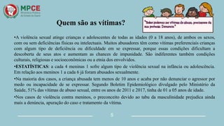 Quem são as vítimas?
•A violência sexual atinge crianças e adolescentes de todas as idades (0 a 18 anos), de ambos os sexos,
com ou sem deficiências físicas ou intelectuais. Muitos abusadores têm como vítimas preferenciais crianças
com algum tipo de deficiência ou dificuldade em se expressar, porque essas condições dificultam a
descoberta de seus atos e aumentam as chances de impunidade. São indiferentes também condições
culturais, religiosas e socioeconômicas ou a etnia dos envolvidos.
•ESTATÍSTICAS: a cada 4 meninas 1 sofre algum tipo de violência sexual na infância ou adolescência.
Em relação aos meninos 1 a cada 6 já foram abusados sexualmente.
•Na maioria dos casos, a criança abusada tem menos de 10 anos e acaba por não denunciar o agressor por
medo ou incapacidade de se expressar. Segundo Boletim Epidemiológico divulgado pelo Ministério da
Saúde, 51% das vítimas de abuso sexual, entre os anos de 2011 e 2017, tinha de 01 a 05 anos de idade.
•Nos casos de violência contra meninos, o preconceito devido ao tabu da masculinidade prejudica ainda
mais a denúncia, apuração do caso e tratamento da vítima.
5
 