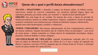 Quem são e qual o perfil do(a)s abusadores(as)?
•ILUSÃO e IMAGINÁRIO: o abusador é sempre um homem adulto, de hábitos sociais
reprováveis, isolado do convívio comunitário, um criminoso habitual (figura típica das
manchetes policiais), pervertido, enfim, um “monstro” e “tarado de fácil identificação”?
ERRADO. Isso está longe de ser verdade. Na maioria das vezes, a figura do pai/mãe de
família provedor(a), homem ou mulher responsável, religioso, respeitável e acima de qualquer
suspeita é exatamente o(a) criminoso(a) que violenta sexualmente crianças e adolescentes,
quando estes estão desprotegidos, sozinhos e vulneráveis.
•PERFIL VERDADEIRO: São pessoas, aparentemente, de bom comportamento, amáveis e
até mesmo sedutoras. Quando não podem usar de violência física ou psicológica – com receio
de serem presas – tentam conquistar as vítimas através de manipulação psicológica, elogios,
presentes, oferta de dinheiro e outras vantagens.
•MULTIPLICIDADE DE VIOLAÇÕES: segundo levantamento realizado pelo G1 com
base em dados do Ministério da Saúde, em vítimas de 0 a 9 anos o índice de repetição dos
abusos é superior a um terço (35,6%), enquanto que em vítimas acima de 10 anos, a reiteração
ocorre em quase metade dos casos (45,3%).
7
 