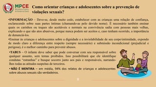 Como orientar crianças e adolescentes sobre a prevenção de
violações sexuais?
•INFORMAÇÃO – Deve-se, desde muito cedo, estabelecer com as crianças uma relação de confiança,
esclarecendo sobre suas partes íntimas (chamando-as pelo devido nome). É necessário também ensinar
quais os carinhos ou toques são aceitáveis e normais na convivência sadia com pessoas mais velhas,
explicando o que são atos abusivos, porque nunca podem ser aceitos e, caso tenham ocorrido, a importância
de denunciá-los.
•Ensinar às crianças e adolescentes sobre a dignidade e a inviolabilidade de seu corpointimidade, expondo
de modo claro a diferença entre respeito (sempre necessário) e submissão incondicional (prejudicial e
perigosa), é o melhor caminho para prevenir abusos.
•TABUS – O infante deve saber que pode conversar com seu responsável sobre
qualquer assunto, sem temas proibidos. Isso possibilitará que ele identifique
condutas “estranhas” e busque socorro junto aos pais e responsáveis, narrando-
lhes todas as atitudes suspeitas de terceiros.
• NÃO É MENTIRA – em média, 94% dos relatos de crianças e adolescentes
sobre abusos sexuais são verdadeiros.
8
 