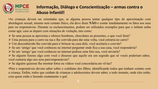 •As crianças devem ser orientadas que, se alguma pessoa tentar qualquer tipo de aproximação com
abordagem sexual, mesmo sem contato físico, ela deve dizer NÃO e contar imediatamente os fatos aos seus
pais ou responsáveis. Durante os esclarecimentos, podem ser utilizados exemplos para que o infante saiba
como agir, caso se depare com situações de violação, tais como:
 Se uma pessoa se aproxima e oferece bombons, chocolates ou presentes, o que você faria?
 Uma pessoa para o carro na rua e lhe convida para dar uma volta, você entraria no carro?
 Um desconhecido lhe convida para ir brincar na casa dele, você aceitaria o convite?
 Se um ‘amigo’que você conheceu na internet perguntar onde fica a sua casa, você responderia?
 Se um ‘amigo’que você conheceu na internet pedisse uma foto sua, você enviaria?
 Se alguém fizesse algo com você e dissesse que aquilo era um segredo que só vocês poderiam saber,
você contaria algo aos seus paisresponsáveis?
 Se alguém quisesse lhe mostrar fotos ou vídeos você concordaria em vê-las?
•Pais e responsáveis devem saber sobre o cotidiano dos filhos, identificando todos que tenham contato com
a criança. Enfim, todos que cuidam de crianças e adolescentes devem saber, a todo instante, onde eles estão,
com quem estão e fazendo exatamente o quê.
9
Informação, Diálogo e Conscientização – armas contra o
Abuso Infantil!
 