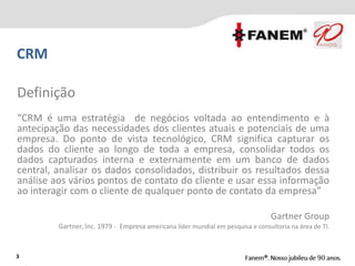 Definição
“CRM é uma estratégia de negócios voltada ao entendimento e à
antecipação das necessidades dos clientes atuais e potenciais de uma
empresa. Do ponto de vista tecnológico, CRM significa capturar os
dados do cliente ao longo de toda a empresa, consolidar todos os
dados capturados interna e externamente em um banco de dados
central, analisar os dados consolidados, distribuir os resultados dessa
análise aos vários pontos de contato do cliente e usar essa informação
ao interagir com o cliente de qualquer ponto de contato da empresa”
Gartner Group
Gartner, Inc. 1979 - Empresa americana líder mundial em pesquisa e consultoria na área de TI.
3
CRM
 