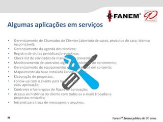 • Gerenciamento de Chamados de Clientes (abertura de casos, produtos do caso, técnico
responsável);
• Gerenciamento da agenda dos técnicos;
• Registro de visitas periódicas/preventivas;
• Check-list de atividades da manutenção preventiva;
• Monitoramento de contratos vigentes e próximos do vencimento;
• Gerenciamento de equipamentos emprestados e em conserto;
• Mapeamento da base instalada Fanem/outros;
• Elaboração de propostas;
• Follow-up com o cliente para negociação
e/ou aprovação;
• Controles e hierarquias de fluxos de aprovação;
• Acesso ao histórico do cliente com todos os e-mails trocados e
propostas enviadas;
• Intranet para troca de mensagens e arquivos.
Algumas aplicações em serviços
31
 